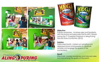Objective:
Create awareness , increase sales and familiarity
with the brand and persuade trial for MFC Global
during the 7th Puregold Tindahan ni Aling Puring:
Sari-sari Store Convention (2012)
Solution:
Fabricated booth, carried out sampling and
deployed brand ambassadors to distribute
samples and engage the guests of the
conventions.
Result:
Effectively created awareness and induced sales
and trial among the guests of the event.
 