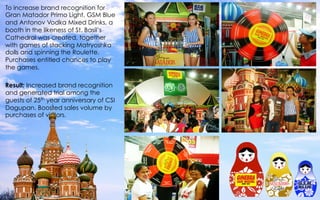 To increase brand recognition for
Gran Matador Primo Light, GSM Blue
and Antonov Vodka Mixed Drinks, a
booth in the likeness of St. Basil’s
Cathedral was created, together
with games of stacking Matryoshka
dolls and spinning the Roulette.
Purchases entitled chances to play
the games.
 
Result: Increased brand recognition
and generated trial among the
guests of 25th year anniversary of CSI
Dagupan. Boosted sales volume by
purchases of visitors.
 