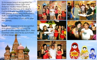 To increase brand recognition for
Gran Matador Primo Light and
Antonov Vodka Mixed Drinks, a
booth in the likeness of St. Basil’s
Cathedral was created, together
with games of stacking Matryoshka
dolls and spinning the Roulette.
Purchases entitled chances to play
the games.
 
Result: Increased brand recognition
and generated trial among the
guests of Ultra Mega Expo 2011. Also
boosted sales volume by purchases
of Ultra Mega visitors.
 