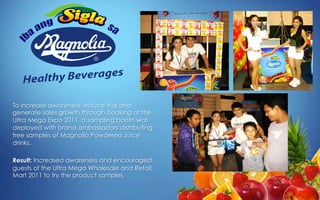 To increase awareness, induce trial and
generate sales growth through booking at the
Ultra Mega Expo 2011, a sampling booth was
deployed with brand ambassadors distributing
free samples of Magnolia Powdered Juice
drinks.
Result: Increased awareness and encouraged
guests of the Ultra Mega Wholesale and Retail
Mart 2011 to try the product samples.
 