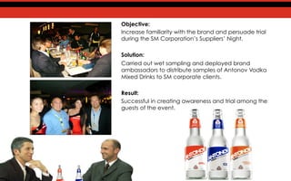 Objective:
Increase familiarity with the brand and persuade trial
during the SM Corporation’s Suppliers’ Night.
Solution:
Carried out wet sampling and deployed brand
ambassadors to distribute samples of Antonov Vodka
Mixed Drinks to SM corporate clients.
Result:
Successful in creating awareness and trial among the
guests of the event.
 