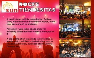 A month-long activity made for Sun Cellular.
Every Wednesday for the month of March, there
was free concert for students.
Performers were local bands and even
university bands had their chance to be part of
it.
A pre-selling effort was made in universities in
Manila which entailed a student a bus pass to
Tiendesitas for every purchase of Sun Cellular
Campus Sim.
 
