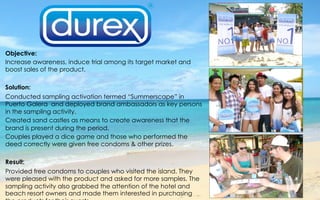 Objective:
Increase awareness, induce trial among its target market and
boost sales of the product.
 
Solution:
Conducted sampling activation termed “Summerscape” in
Puerto Galera and deployed brand ambassadors as key persons
in the sampling activity.
Created sand castles as means to create awareness that the
brand is present during the period.
Couples played a dice game and those who performed the
deed correctly were given free condoms & other prizes.
 
Result:
Provided free condoms to couples who visited the island. They
were pleased with the product and asked for more samples. The
sampling activity also grabbed the attention of the hotel and
beach resort owners and made them interested in purchasing
 