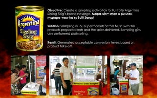 Objective: Create a sampling activation to illustrate Argentina
Sizzling Sisig’s brand message, Mapa-ulam man o pulutan,
mapapa-wow ka sa Sulit Sarap!
Solution: Sampling in 150 supermarkets across NCR, with the
products prepared fresh and the spiels delivered. Sampling girls
also performed push selling.
Result: Generated acceptable conversion levels based on
product take-off.
 