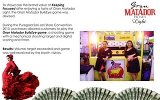 To showcase the brand value of Keeping
Focused after enjoying a taste of Gran Matador
Light, the Gran Matador BullsEye game was
devised.
During the Puregold Sari-sari Store Convention
2010, purchases allowed customers to play the
Gran Matador BullsEye game, a shooting game
with a mechanical shooting target and digital
scoring and timer.
Results: Volume target exceeded and game
was well-received by the booth visitors.
 