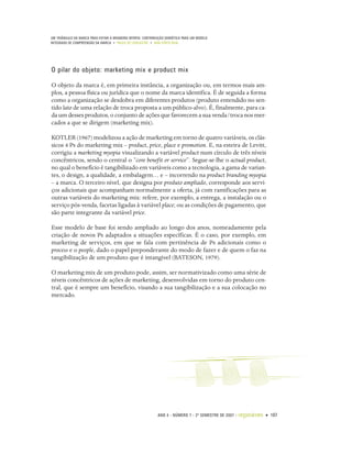 UM TRIÂNGULO DA MARCA PARA EVITAR A BRANDING MYOPIA: CONTRIBUIÇÃO SEMIÓTICA PARA UM MODELO
INTEGRADO DE COMPREENSÃO DA MARCA • PAULO DE LENCASTRE • ANA CÔRTE-REAL




O pilar do objeto: marketing mix e product mix

O objeto da marca é, em primeira instância, a organização ou, em termos mais am-
plos, a pessoa física ou jurídica que o nome da marca identifica. É de seguida a forma
como a organização se desdobra em diferentes produtos (produto entendido no sen-
tido lato de uma relação de troca proposta a um público-alvo). É, finalmente, para ca-
da um desses produtos, o conjunto de ações que favorecem a sua venda/troca nos mer-
cados a que se dirigem (marketing mix).

KOTLER (1967) modelizou a ação de marketing em torno de quatro variáveis, os clás-
sicos 4 Ps do marketing mix – product, price, place e promotion. E, na esteira de Levitt,
corrigiu a marketing myopia visualizando a variável product num círculo de três níveis
concêntricos, sendo o central o “core benefit or service”. Segue-se-lhe o actual product,
no qual o benefício é tangibilizado em variáveis como a tecnologia, a gama de varian-
tes, o design, a qualidade, a embalagem… e – incorrendo na product branding myopia
– a marca. O terceiro nível, que designa por produto ampliado, corresponde aos servi-
ços adicionais que acompanham normalmente a oferta, já com ramificações para as
outras variáveis do marketing mix: refere, por exemplo, a entrega, a instalação ou o
serviço pós-venda, facetas ligadas à variável place; ou as condições de pagamento, que
são parte integrante da variável price.

Esse modelo de base foi sendo ampliado ao longo dos anos, nomeadamente pela
criação de novos Ps adaptados a situações específicas. É o caso, por exemplo, em
marketing de serviços, em que se fala com pertinência de Ps adicionais como o
process e o people, dado o papel preponderante do modo de fazer e de quem o faz na
tangibilização de um produto que é intangível (BATESON, 1979).

O marketing mix de um produto pode, assim, ser normativizado como uma série de
níveis concêntricos de ações de marketing, desenvolvidas em torno do produto cen-
tral, que é sempre um benefício, visando a sua tangibilização e a sua colocação no
mercado.




                                                             ANO 4 • NÚMERO 7 • 2º SEMESTRE DE 2007   •   organicom • 107
 