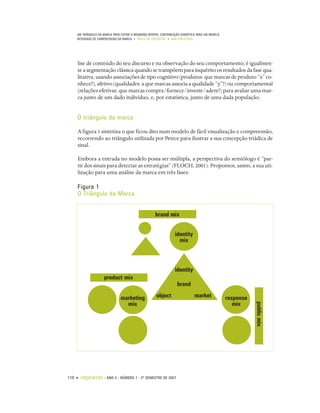 UM TRIÂNGULO DA MARCA PARA EVITAR A BRANDING MYOPIA: CONTRIBUIÇÃO SEMIÓTICA PARA UM MODELO
    INTEGRADO DE COMPREENSÃO DA MARCA • PAULO DE LENCASTRE • ANA CÔRTE-REAL




    lise de conteúdo do seu discurso e na observação do seu comportamento; é igualmen-
    te a segmentação clássica quando se transpõem para inquérito os resultados da fase qua-
    litativa, usando associações de tipo cognitivo (produtos: que marcas de produto “x” co-
    nhece?), afetivo (qualidades: a que marcas associa a qualidade “y”?) ou comportamental
    (relações efetivas: que marcas compra/fornece/investe/adere?) para avaliar uma mar-
    ca junto de um dado indivíduo, e, por estatística, junto de uma dada população.


    O triângulo da marca

    A figura 1 sintetiza o que ficou dito num modelo de fácil visualização e compreensão,
    recorrendo ao triângulo utilizada por Peirce para ilustrar a sua concepção triádica de
    sinal.

    Embora a entrada no modelo possa ser múltipla, a perspectiva do semiólogo é “par-
    tir dos sinais para detectar as estratégias” (FLOCH, 2001). Propomos, assim, a sua uti-
    lização para uma análise da marca em três fases:

    Figura 1
    O Triângulo da Marca


                                                     brand mix


                                                                 identity
                                                                   mix



                                                                 identity
                     product mix
                                                                   brand

                                marketing             object                  market             response
                                  mix                                                               mix
                                                                                                            public mix




110 •   organicom    •   ANO 4 • NÚMERO 7 • 2º SEMESTRE DE 2007
 