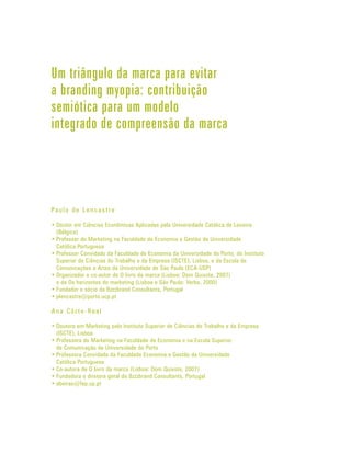 Um triângulo da marca para evitar
a branding myopia: contribuição
semiótica para um modelo
integrado de compreensão da marca




Pa u l o d e L e n c a s t r e

• Doutor em Ciências Econômicas Aplicadas pela Universidade Católica de Lovaina
  (Bélgica)
• Professor de Marketing na Faculdade de Economia e Gestão da Universidade
  Católica Portuguesa
• Professor Convidado da Faculdade de Economia da Universidade do Porto, do Instituto
  Superior de Ciências do Trabalho e da Empresa (ISCTE), Lisboa, e da Escola de
  Comunicações e Artes da Universidade de São Paulo (ECA-USP)
• Organizador e co-autor de O livro da marca (Lisboa: Dom Quixote, 2007)
  e de Os horizontes do marketing (Lisboa e São Paulo: Verbo, 2000)
• Fundador e sócio da Bzzzbrand Consultants, Portugal
• plencastre@porto.ucp.pt

Ana Côrte -Real

• Doutora em Marketing pelo Instituto Superior de Ciências do Trabalho e da Empresa
  (ISCTE), Lisboa
• Professora de Marketing na Faculdade de Economia e na Escola Superior
  de Comunicação da Universidade do Porto
• Professora Convidada da Faculdade Economia e Gestão da Universidade
  Católica Portuguesa
• Co-autora de O livro da marca (Lisboa: Dom Quixote, 2007)
• Fundadora e diretora geral da Bzzzbrand Consultants, Portugal
• abeirao@fep.up.pt
 