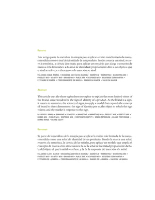 Resumo

Este artigo parte da metáfora da miopia para explicar a visão mais limitada da marca,
entendida como o sinal de identidade de um produto. Sendo a marca um sinal, recor-
re à semiótica, a ciência dos sinais, para aplicar um modelo que alarga o conceito de
marca a três dimensões: a do sinal de identidade propriamente dito; a do objeto a que
o sinal se refere; e a da resposta do mercado ao sinal.
PALAVRAS-CHAVE: MARCA • BRANDING (GESTÃO DA MARCA) • SEMIÓTICA • MARKETING • MARKETING MIX •
PRODUCT MIX • IDENTITY MIX • BRAND MIX • PUBLIC MIX • RESPONSE MIX • IDENTIDADE CORPORATIVA •
EXTENSÃO DE MARCA • POSICIONAMENTO DA MARCA • IMAGEM DA MARCA • VALOR DA MARCA




Abstract

This article uses the short-sightedness metaphor to explain the more limited vision of
the brand, understood to be the sign of identity of a product. As the brand is a sign,
it resorts to semiotics, the science of signs, to apply a model that expands the concept
of brand to three dimensions: the sign of identity per se; the object to which the sign
relates; and the market’s response to the sign.
KEYWORDS: BRAND • BRANDING • SEMIOTICS • MARKETING • MARKETING MIX • PRODUCT MIX • IDENTITY MIX •
BRAND MIX • PUBLIC MIX • RESPONSE MIX • CORPORATE IDENTITY • BRAND EXTENSION • BRAND POSITIONING •
BRAND IMAGE • BRAND EQUITY




Resumen

Se parte de la metáfora de la miopía para explicar la visión más limitada de la marca,
entendida como una señal de identidad de un producto. Siendo la marca una señal,
recurre a la semiótica, la ciencia de las señales, para aplicar un modelo que amplía el
concepto de marca a tres dimensiones: la de la señal de identidad propiamente dicha;
la del objeto al que la señal se refiere, y la de la respuesta del mercado a la señal.
PALABRAS CLAVE: MARCA • BRANDING (GESTIÓN DE MARCA) • SEMIÓTICA • MARKETING • MARKETING MIX •
PRODUCT MIX • IDENTITY MIX • BRAND MIX • PUBLIC MIX • RESPONSE MIX • IDENTIDAD CORPORATIVA •
EXTENSIÓN DE LA MARCA • POSICIONAMIENTO DE LA MARCA • IMAGEN DE LA MARCA • VALOR DE LA MARCA
 