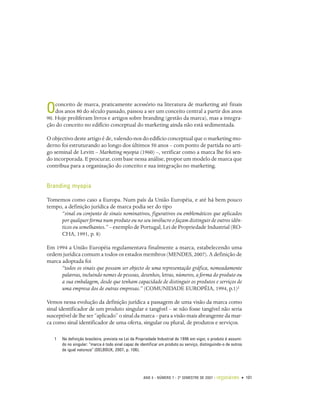 conceito de marca, praticamente acessório na literatura de marketing até finais
O   dos anos 80 do século passado, passou a ser um conceito central a partir dos anos
90. Hoje proliferam livros e artigos sobre branding (gestão da marca), mas a integra-
ção do conceito no edifício conceptual do marketing ainda não está sedimentada.

O objectivo deste artigo é de, valendo-nos do edifício conceptual que o marketing mo-
derno foi estruturando ao longo dos últimos 50 anos – com ponto de partida no arti-
go seminal de Levitt – Marketing myopia (1960) –, verificar como a marca lhe foi sen-
do incorporada. E procurar, com base nessa análise, propor um modelo de marca que
contribua para a organização do conceito e sua integração no marketing.


Branding myopia

Tomemos como caso a Europa. Num país da União Européia, e até há bem pouco
tempo, a definição jurídica de marca podia ser do tipo
     “sinal ou conjunto de sinais nominativos, figurativos ou emblemáticos que aplicados
     por qualquer forma num produto ou no seu invólucro o façam distinguir de outros idên-
     ticos ou semelhantes.” – exemplo de Portugal, Lei de Propriedade Industrial (RO-
     CHA, 1991, p. 8)

Em 1994 a União Européia regulamentava finalmente a marca, estabelecendo uma
ordem jurídica comum a todos os estados membros (MENDES, 2007). A definição de
marca adoptada foi
      “todos os sinais que possam ser objecto de uma representação gráfica, nomeadamente
      palavras, incluindo nomes de pessoas, desenhos, letras, números, a forma do produto ou
      a sua embalagem, desde que tenham capacidade de distinguir os produtos e serviços de
      uma empresa dos de outras empresas.” (COMUNIDADE EUROPÉIA, 1994, p.1)1

Vemos nessa evolução da definição jurídica a passagem de uma visão da marca como
sinal identificador de um produto singular e tangível – se não fosse tangível não seria
susceptível de lhe ser “aplicado” o sinal da marca – para a visão mais abrangente da mar-
ca como sinal identificador de uma oferta, singular ou plural, de produtos e serviços.

   1   Na definição brasileira, prevista na Lei da Propriedade Industrial de 1996 em vigor, o produto é assumi-
       do no singular: “marca é todo sinal capaz de identificar um produto ou serviço, distinguindo-o de outros
       de igual natureza” (DELBOUX, 2007, p. 106).




                                                      ANO 4 • NÚMERO 7 • 2º SEMESTRE DE 2007   •   organicom • 101
 