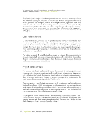 UM TRIÂNGULO DA MARCA PARA EVITAR A BRANDING MYOPIA: CONTRIBUIÇÃO SEMIÓTICA PARA UM MODELO
    INTEGRADO DE COMPREENSÃO DA MARCA • PAULO DE LENCASTRE • ANA CÔRTE-REAL




    É verdade que no campo do marketing a visão da marca nunca foi tão míope como a
    das primeiras definições jurídicas. Socorramo-nos da mais divulgada definição de
    marca, proposta em 1960 pela American Marketing Association, e presente ainda hoje
    na maior parte dos manuais de marketing: “um nome, um termo, um sinal, um desenho,
    ou uma combinação destes elementos, com vista a identificar os produtos e serviços de um ven-
    dedor, ou de um grupo de vendedores, e a diferenciá-los dos concorrentes.” (ALEXANDER,
    1960, p. 8)


    Label branding myopia

    O conceito de marca, aplicável não só a produtos como estipulava o direito das mar-
    cas nos seus primórdios, mas também a serviços, corrige a primeira e mais rudimen-
    tar forma de miopia da marca. Vamos denominá-la, por simplicidade, de label myopia
    (miopia do rótulo). Com ela o branding restringe-se à criação e gestão de sinais grá-
    ficos apostos no produto tangível para o identificar distintivamente dos produtos se-
    melhantes da concorrência.

    Na prática da criação de uma identidade, a miopia do rótulo é darmos ao nosso novo
    produto ou atividade um nome bem evocativo de como ele é feito (Coca-Cola, folhas
    de coca e noz de cola) e um logotipo… bem desenhado (à época, quem desenhava
    melhor na empresa era o contabilista!).


    Product branding myopia

    No entanto, a definição tradicional de marca dos manuais de marketing não erradi-
    cou uma outra forma de miopia, que podemos designar, para distinguir da anterior,
    por product myopia (miopia do produto). Independentemente de se tratar de um pro-
    duto ou serviço, a miopia do produto vê a marca como parte do produto, uma das
    variáveis do clássico marketing mix (KOTLER, 1967).

    Devemos aqui ter consciência de que o conceito de produto em marketing foi revo-
    lucionado por Levitt (1960), inspirador da metáfora da miopia que agora aplicamos
    ao branding. Depois de Levitt, o produto passou a ser, antes de tudo, um benefício e,
    só depois, a sua tangibilização numa tecnologia que o suporta – não vendamos bro-
    cas, vendamos furos! A tecnologia passa, o benefício fica.

    A gravidade da product branding myopia é do mesmo tipo. Os produtos passam, a mar-
    ca fica. É redutor associar a marca a um produto específico e ao seu ciclo de vida, mes-
    mo que tenhamos já desse produto a visão ampliada do marketing – lembremo-nos
    da Volkswagen e do seu produto fundador, o Fusca.




102 •   organicom    •   ANO 4 • NÚMERO 7 • 2º SEMESTRE DE 2007
 