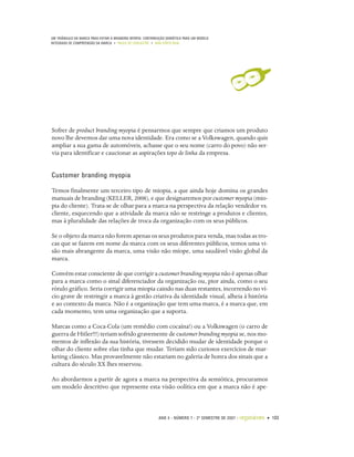 UM TRIÂNGULO DA MARCA PARA EVITAR A BRANDING MYOPIA: CONTRIBUIÇÃO SEMIÓTICA PARA UM MODELO
INTEGRADO DE COMPREENSÃO DA MARCA • PAULO DE LENCASTRE • ANA CÔRTE-REAL




Sofrer de product branding myopia é pensarmos que sempre que criamos um produto
novo lhe devemos dar uma nova identidade. Era como se a Volkswagen, quando quis
ampliar a sua gama de automóveis, achasse que o seu nome (carro do povo) não ser-
via para identificar e caucionar as aspirações topo de linha da empresa.


Customer branding myopia

Temos finalmente um terceiro tipo de miopia, a que ainda hoje domina os grandes
manuais de branding (KELLER, 2008), e que designaremos por customer myopia (mio-
pia do cliente). Trata-se de olhar para a marca na perspectiva da relação vendedor vs.
cliente, esquecendo que a atividade da marca não se restringe a produtos e clientes,
mas à pluralidade das relações de troca da organização com os seus públicos.

Se o objeto da marca não forem apenas os seus produtos para venda, mas todas as tro-
cas que se fazem em nome da marca com os seus diferentes públicos, temos uma vi-
são mais abrangente da marca, uma visão não míope, uma saudável visão global da
marca.

Convém estar consciente de que corrigir a customer branding myopia não é apenas olhar
para a marca como o sinal diferenciador da organização ou, pior ainda, como o seu
rótulo gráfico. Seria corrigir uma miopia caindo nas duas restantes, incorrendo no ví-
cio grave de restringir a marca à gestão criativa da identidade visual, alheia à história
e ao contexto da marca. Não é a organização que tem uma marca, é a marca que, em
cada momento, tem uma organização que a suporta.

Marcas como a Coca-Cola (um remédio com cocaína!) ou a Volkswagen (o carro de
guerra de Hitler!!!) teriam sofrido gravemente de customer branding myopia se, nos mo-
mentos de inflexão da sua história, tivessem decidido mudar de identidade porque o
olhar do cliente sobre elas tinha que mudar. Teriam sido curiosos exercícios de mar-
keting clássico. Mas provavelmente não estariam no galeria de honra dos sinais que a
cultura do século XX lhes reservou.

Ao abordarmos a partir de agora a marca na perspectiva da semiótica, procuramos
um modelo descritivo que represente esta visão oolítica em que a marca não é ape-



                                                             ANO 4 • NÚMERO 7 • 2º SEMESTRE DE 2007   •   organicom • 103
 