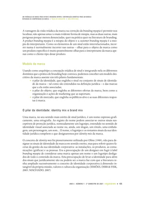 UM TRIÂNGULO DA MARCA PARA EVITAR A BRANDING MYOPIA: CONTRIBUIÇÃO SEMIÓTICA PARA UM MODELO
INTEGRADO DE COMPREENSÃO DA MARCA • PAULO DE LENCASTRE • ANA CÔRTE-REAL




A vantagem da visão triádica da marca na correção da branding myopia é permitir-nos
localizar, não apenas uma e a mais evidente forma de miopia, mas as duas outras, mais
perigosas porque menos denunciadas, quer na prática quer na literatura de branding.
A product branding myopia é a miopia do objeto e a customer branding myopia é a mio-
pia do interpretante. Como os elementos de um sinal estão interrelacionados, incor-
rer numa é normalmente incorrer nas outras – olhar para o objeto da marca como
um produto específico é muito possivelmente olhar para o interpretante da marca ape-
nas como o cliente-tipo desse produto.


Modelo da marca

Usando como arquétipo a concepção triádica de sinal e integrando nela os diferentes
domínios que a prática do branding hoje convoca, podemos conceber um modelo des-
critivo da marca assente em três pilares fundamentais:
        • o pilar da identidade, que engloba o sinal ou conjunto de sinais de identida-
          de da marca – tal como são entendidos na definição jurídica – e das marcas
          que a ela estão associadas;
        • o pilar do objeto, que engloba as diferentes ofertas da marca, bem como a
          organização e ações de marketing que as suportam;
        • o pilar do mercado, que engloba os públicos-alvo e as suas diferentes respos-
          tas à marca.


O pilar da identidade: identity mix e brand mix

Uma marca, no seu sentido mais estrito de sinal jurídico, é um nome expresso grafi-
camente, uma ortografia. Ao registo do nome podem associar-se outros sinais sus-
ceptíveis de proteção jurídica, nomeadamente um logotipo, entendido no sentido de
identidade visual associada ao nome ou, ainda, um slogan, um rótulo, uma embala-
gem, um personagem, um som... O nome, o logotipo e os restantes sinais da sua iden-
tidade jurídica compõem o que designaremos por identity mix da marca.

O conceito de identity mix foi pioneiramente utilizado por Olins (1989), não para de-
signar os sinais de identidade da marca em sentido estrito, mas para referir quatro fa-
cetas da gestão da sua identidade corporativa: as instalações, os produtos, as comu-
nicações (gráficas) e as pessoas. Era a preocupação de um designer em fugir à label
branding myopia de considerar uma marca apenas um nome e um logotipo desliga-
dos de todo o conteúdo da marca. Esta preocupação de levar a identidade para além
dos sinais que juridicamente são ou podem ser a marca faz com que a literatura te-
nha ampliado sucessivamente o conceito de identidade corporativa à dimensão in-
tangível da própria missão, valores e cultura da organização (SIMÕES, DIBB & FISK,
2005; MACHADO, 2007)



                                                             ANO 4 • NÚMERO 7 • 2º SEMESTRE DE 2007   •   organicom • 105
 