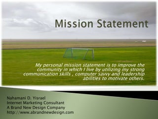 Mission Statement My personal mission statement is to improve the community in which I live by utilizing my strong communication skills , computer savvy and leadership abilities to motivate others. Nahamani D. Yisrael Internet Marketing Consultant A Brand New Design Company http://www.abrandnewdesign.com 