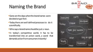 Naming the Brand
Gonearethedayswhenthebrandnames were
decidedongutfeel.
Todaytherearewell definedprocessesto do it
scientifically.
Whosaysabrandnameshouldbejusta noun.
In today's competitive world, it has to be
transformed into an action word, a word that
demandsactionfromconsumersInstantly!
 