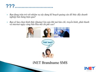  Bạn đang trăn trở với nhiệm vụ xây dựng kế hoạch quảng cáo để thúc đẩy doanh
nghiệp bán hàng hiệu quả?
 Bạn sẽ lựa chọn hình thức Quảng Cáo nào khi mà báo chí, truyền hình, phát thanh
và internet ngày càng bão hòa mà chi phí cao?
iNET Brandname SMS
 