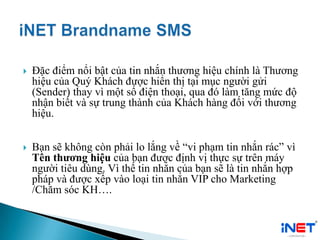  Đặc điểm nổi bật của tin nhắn thương hiệu chính là Thương
hiệu của Quý Khách được hiển thị tại mục người gửi
(Sender) thay vì một số điện thoại, qua đó làm tăng mức độ
nhận biết và sự trung thành của Khách hàng đối với thương
hiệu.
 Bạn sẽ không còn phải lo lắng về “vi phạm tin nhắn rác” vì
Tên thương hiệu của bạn được định vị thực sự trên máy
người tiêu dùng. Vì thế tin nhắn của bạn sẽ là tin nhắn hợp
pháp và được xếp vào loại tin nhắn VIP cho Marketing
/Chăm sóc KH….
 