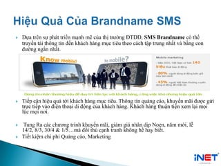  Dựa trên sự phát triển mạnh mẽ của thị trường ĐTDĐ, SMS Brandname có thể
truyền tải thông tin đến khách hàng mục tiêu theo cách tập trung nhất và bằng con
đường ngắn nhất.
 Tiếp cận hiệu quả tới khách hàng mục tiêu. Thông tin quảng cáo, khuyến mãi được gửi
trực tiếp vào điện thoại di động của khách hàng. Khách hàng thuận tiện xem lại mọi
lúc mọi nơi.
 Tung Ra các chương trình khuyến mãi, giảm giá nhân dịp Noen, năm mới, lễ
14/2, 8/3, 30/4 & 1/5…mà đối thủ cạnh tranh không hề hay biết.
 Tiết kiệm chi phí Quảng cáo, Marketing
 