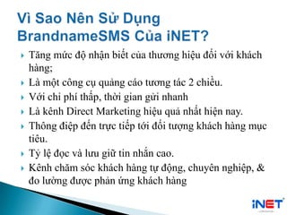  Tăng mức độ nhận biết của thương hiệu đối với khách
hàng;
 Là một công cụ quảng cáo tương tác 2 chiều.
 Với chi phí thấp, thời gian gửi nhanh
 Là kênh Direct Marketing hiệu quả nhất hiện nay.
 Thông điệp đến trực tiếp tới đối tượng khách hàng mục
tiêu.
 Tỷ lệ đọc và lưu giữ tin nhắn cao.
 Kênh chăm sóc khách hàng tự động, chuyên nghiệp, &
đo lường được phản ứng khách hàng
 