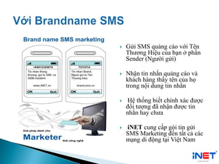  Gửi SMS quảng cáo với Tên
Thương Hiệu của bạn ở phần
Sender (Người gửi)
 Nhận tin nhắn quảng cáo và
khách hàng thấy tên của họ
trong nội dung tin nhắn
 Hệ thống biết chính xác được
đối tượng đã nhận được tin
nhắn hay chưa
 iNET cung cấp gói tin gửi
SMS Marketing đến tất cả các
mạng di động tại Việt Nam
 