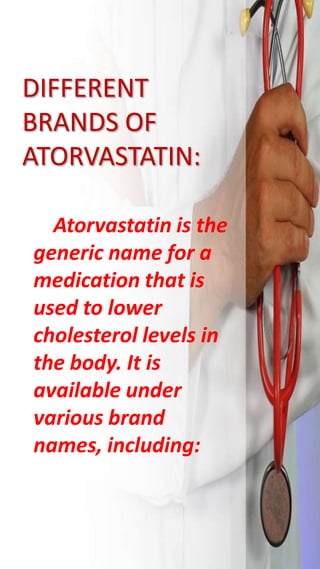 DIFFERENT
BRANDS OF
ATORVASTATIN:
Atorvastatin is the
generic name for a
medication that is
used to lower
cholesterol levels in
the body. It is
available under
various brand
names, including:
 