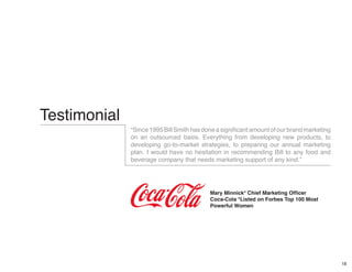 18
Testimonial
“Since1995BillSmithhasdoneasignificantamountofourbrandmarketing
on an outsourced basis. Everything from developing new products, to
developing go-to-market strategies, to preparing our annual marketing
plan. I would have no hesitation in recommending Bill to any food and
beverage company that needs marketing support of any kind.”
Mary Minnick* Chief Marketing Officer
Coca-Cola *Listed on Forbes Top 100 Most
Powerful Women
 