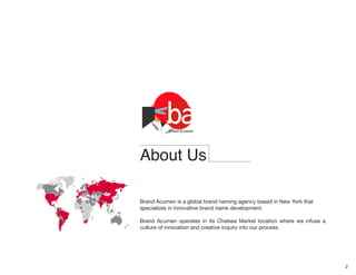 2
About Us
Brand Acumen is a global brand naming agency based in New York that
specializes in innovative brand name development.
Brand Acumen operates in its Chelsea Market location where we infuse a
culture of innovation and creative inquiry into our process.
 