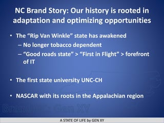 A STATE OF LIFE by GEN XY
NC Brand Story: Our history is rooted in
adaptation and optimizing opportunities
• The “Rip Van Winkle” state has awakened
– No longer tobacco dependent
– “Good roads state” > “First in Flight” > forefront
of IT
• The first state university UNC-CH
• NASCAR with its roots in the Appalachian region
 