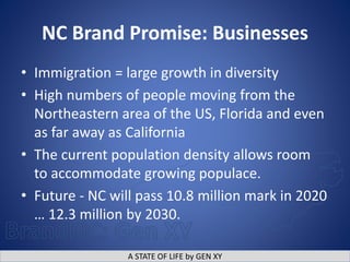 A STATE OF LIFE by GEN XY
NC Brand Promise: Businesses
• Immigration = large growth in diversity
• High numbers of people moving from the
Northeastern area of the US, Florida and even
as far away as California
• The current population density allows room
to accommodate growing populace.
• Future - NC will pass 10.8 million mark in 2020
… 12.3 million by 2030.
 