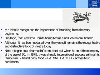.
 Mr. Nestlerecognised theimportanceof branding from thevery
beginning.
 Hislogo, featured small birdsbeing fed in anest on an oak branch.
 Although it hasbeen updated over theyears,it remainstherecognisable
and distinctivelogo of nestletoday.
 Nestlebegan asapharmacist’sassistant but when hesold thecompany
at theageof 60, in 1875,it wasalready international successselling his
famousmilk based baby food – FARINE LACTEE- acrossfour
continents.
 