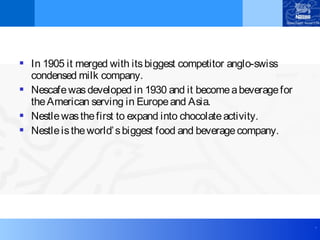 .
 In 1905 it merged with itsbiggest competitor anglo-swiss
condensed milk company.
 Nescafewasdeveloped in 1930 and it becomeabeveragefor
theAmerican serving in Europeand Asia.
 Nestlewasthefirst to expand into chocolateactivity.
 Nestleistheworld’sbiggest food and beveragecompany.
 