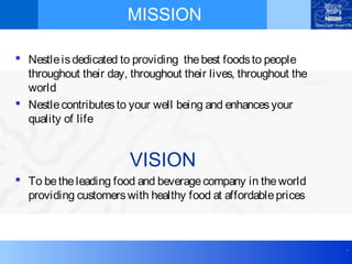 .
MISSION
 Nestleisdedicated to providing thebest foodsto people
throughout their day, throughout their lives, throughout the
world
 Nestlecontributesto your well being and enhancesyour
quality of life
VISION
 To betheleading food and beveragecompany in theworld
providing customerswith healthy food at affordableprices
 