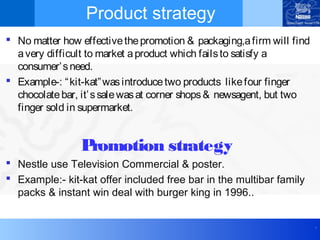 .
Product strategy
 No matter how effectivethepromotion & packaging,afirm will find
avery difficult to market aproduct which failsto satisfy a
consumer’sneed.
 Example-: “kit-kat”wasintroducetwo products likefour finger
chocolatebar, it’ssalewasat corner shops& newsagent, but two
finger sold in supermarket.
Promotion strategy
 Nestle use Television Commercial & poster.
 Example:- kit-kat offer included free bar in the multibar family
packs & instant win deal with burger king in 1996..
 