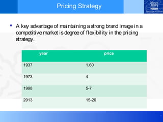 .
Pricing Strategy
 A key advantageof maintaining astrong brand imagein a
competitivemarket isdegreeof flexibility in thepricing
strategy.
year price
1937 1.60
1973 4
1998 5-7
2013 15-20
 