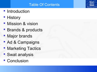 .
Table Of Contents
 Introduction
 History
 Mission & vision
 Brands & products
 Major brands
 Ad & Campaigns
 Marketing Tactics
 Swat analysis
 Conclusion
 