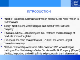 .
INTRODUCTION
 “Nestlé” isaSwiss-German word which means“LittleNest” which is
itstrademark
 Today, Nestléistheworld'slargest and most diversified food
company.
 It hasaround 2,50,000 employees, 500 factoriesand 8000 rangeof
productsacrosstheglobe.
 It isoneof themain shareholdersof L'Oreal, theworldslargest
cosmeticscompany.
 Nestlé'srelationship with Indiadatesback to 1912, when it began
trading asTheNestléAnglo-SwissCondensed Milk Company (Export)
Limited, importing and selling finished productsin theIndian market.
 