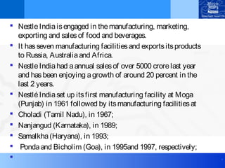 .
 NestleIndiaisengaged in themanufacturing, marketing,
exporting and salesof food and beverages.
 It hasseven manufacturing facilitiesand exportsitsproducts
to Russia, Australiaand Africa.
 NestleIndiahad aannual salesof over 5000 crorelast year
and hasbeen enjoying agrowth of around 20 percent in the
last 2 years.
 NestléIndiaset up itsfirst manufacturing facility at Moga
(Punjab) in 1961 followed by itsmanufacturing facilitiesat
 Choladi (Tamil Nadu), in 1967;
 Nanjangud (Karnataka), in 1989;
 Samalkha(Haryana), in 1993;
 Pondaand Bicholim (Goa), in 1995and 1997, respectively;

 