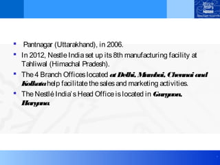 .
 Pantnagar (Uttarakhand), in 2006.
 In 2012, NestleIndiaset up its8th manufacturing facility at
Tahliwal (Himachal Pradesh). 
 The4 Branch Officeslocated atDelhi, Mumbai, Chennaiand
Kolkatahelp facilitatethesalesand marketing activities.
 TheNestléIndia’sHead Officeislocated in Gurgaon,
Haryana.
 