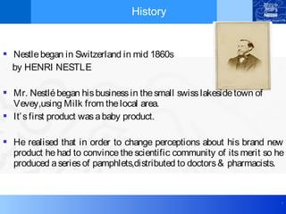 .
History
 Nestlebegan in Switzerland in mid 1860s
by HENRI NESTLE
 Mr. Nestlébegan hisbusinessin thesmall swisslakesidetown of
Vevey,using Milk from thelocal area.
 It’sfirst product wasababy product.
 He realised that in order to change perceptions about his brand new
product he had to convince the scientific community of its merit so he
produced aseriesof pamphlets,distributed to doctors& pharmacists.
 