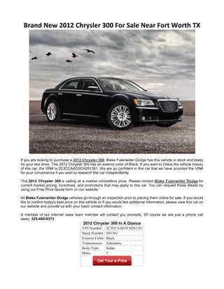 Brand New 2012 Chrysler 300 For Sale Near Fort Worth TX




If you are looking to purchase a 2012 Chrysler 300, Blake Fulenwider Dodge has this vehicle in stock and ready
for your test drive. This 2012 Chrysler 300 has an exterior color of Black. If you want to check the vehicle history
of this car, the VIN# is 2C3CCAAG5CH261361. We are so confident in this car that we have provided the VIN#
for your convenience if you wish to research this car independently

This 2012 Chrysler 300 is selling at a market competitive price. Please contact Blake Fulenwider Dodge for
current market pricing, incentives, and promotions that may apply to this car. You can request those details by
using our Free Price Quote form on our website.

All Blake Fulenwider Dodge vehicles go through an inspection prior to placing them online for sale. If you would
like to confirm today's best price on this vehicle or if you would like additional information, please view this car on
our website and provide us with your basic contact information.

A member of our Internet sales team member will contact you promptly. Of course we are just a phone call
away: 325-480-0373
                                        2012 Chrysler 300 In A Glance
                                        VIN Number:       2C3CCAAG5CH261361
                                        Stock Number:     X61361
                                        Exterior Color:   Black
                                        Transmission:     Automatic
                                        Body Type:        Sedan
                                        Miles:            5
 