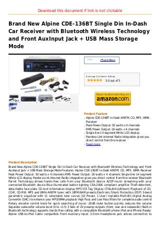 Download this document if link is not clickable


Brand New Alpine CDE-136BT Single Din In-Dash
Car Receiver with Bluetooth Wireless Technology
and Front AuxInput Jack + USB Mass Storage
Mode

                                                               Price :
                                                                         Check Price



                                                              Average Customer Rating

                                                                             5.0 out of 5




                                                          Product Feature
                                                          q   Alpine CDE-136BT In-Dash AM/FM, CD, MP3, WMA
                                                              Receiver
                                                          q   Peak Power Output: 50 watts x 4 channels
                                                          q   RMS Power Output: 18 watts x 4 channels
                                                          q   Single-line 14 segment White LCD display
                                                          q   Pandora Link Internet Radio integration gives you
                                                              direct control from the receiver
                                                          q   Read more




Product Description
Brand New Alpine CDE-136BT Single Din In-Dash Car Receiver with Bluetooth Wireless Technology and Front
AuxInput Jack + USB Mass Storage Mode Features: Alpine CDE-136BT In-Dash AM/FM, CD, MP3, WMA Receiver
Peak Power Output: 50 watts x 4 channels RMS Power Output: 18 watts x 4 channels Single-line 14 segment
White LCD display Pandora Link Internet Radio integration gives you direct control from the receiver Bluetooth
Parrot Technology allows hands-free calls from your Bluetooth device A2DP music streaming with your
connected Bluetooth device Blue illuminated button lighting CEA-2006 compliant amplifier Theft-deterrent,
detachable face plate CD text information display MP3 ID3 Tag Display (Title/Artist/Album) Playback of CD,
CD-R, CD-RW, MP3 and WMA AM/FM tuner with 18FM/6AM presets Electronic Shock Protection (ESP) 3-band
parametric equalizer with 11 selectable tone curves (10 Preset, 1 User) Variable Multi-Bit Digital Analog
Converter (DAC) to enhance your MP3/WMA playback High Pass and Low Pass filters for complete audio control
Rotary encoder control knob for quick searching of music -20dB mute button quickly reduces the volume
Separate subwoofer volume level (0 to +15) 3 Sets of 2V preamp outputs (front, rear and subwoofer) Built-in
Bluetooth technology supports hands-free calling with a compatible Bluetooth phone iPod and iPhone Ready:
Alpine USB-to-iPod Cable compatible Front Auxiliary Input: 3.5mm headphone jack allows connection to
 