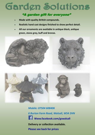  Made with quality British compounds.
 Realistic hand cast designs finished to show perfect detail.
 All our ornaments are available in antique black, antique
green, stone grey, buff and bronze.
“A garden gift for everyone”
Mobile: 07504 608406
6 Burton Farm Road, Walsall, WS4 2HN
Delivery or collection available.
Www.facebook.com/gswalsall
Please see back for prices
 