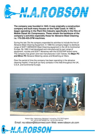 The company was founded in 1943. It was originally a construction
    company and built many houses on the Fylde Coast. In 1962 it
    began operating in the Plant Hire Industry specifically in the Hire of
    Mobile Diesel Air Compressors. These remain the backbone of the
    company’s activities especially those for Abrasive Blast Cleaning
    i.e. 170-250-425-CFM machines.

    During the late 70s the company expanded its activities to include the hire of
    Abrasive Blast Cleaning Equipment. In 1988 the company began to distribute
    range of SOFT ABRASIVE Blast Cleaning equipment in the UK & Continental
    Europe. By 1993 it had developed and manufactured its own range of
    equipment, nozzles and SOFT Abrasives with the ECOSTRIP brand name.
    The company has grown and now manufactures it own Valves, the Major PC
    and Minor PC Abrasive Metering valves and Breathing air filters.

    Over the period of time the company has been operating in the abrasive
    cleaning market, it has built up many contacts in this field throughout the UK,
    U.S.A. and Continental Europe.




                 Robson Way, Highfurlong, Blackpool, Lancashire, FY3 7PP England
                        Tel: +44 (0)1253 393406 Fax: +44 (0)1253 300160
    Email: na.robson@btconnect.com Web: www.robson.uk.com


1
 