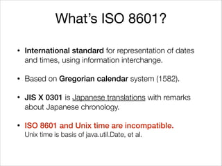 What’s ISO 8601?
• International standard for representation of dates
and times, using information interchange.
• Based on Gregorian calendar system (1582).
• JIS X 0301 is Japanese translations with remarks
about Japanese chronology.
• ISO 8601 and Unix time are incompatible. 
Unix time is basis of java.util.Date, et al.
 