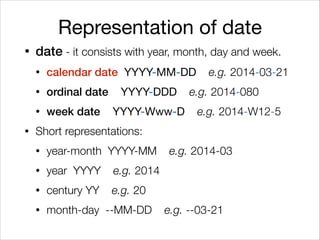 Representation of date
• date - it consists with year, month, day and week.
• calendar date YYYY-MM-DD e.g. 2014-03-21
• ordinal date YYYY-DDD e.g. 2014-080
• week date YYYY-Www-D e.g. 2014-W12-5
• Short representations:
• year-month YYYY-MM e.g. 2014-03
• year YYYY e.g. 2014
• century YY e.g. 20
• month-day --MM-DD e.g. --03-21
 