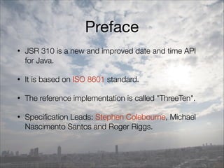 Preface
• JSR 310 is a new and improved date and time API
for Java.
• It is based on ISO 8601 standard.
• The reference implementation is called "ThreeTen".
• Specification Leads: Stephen Colebourne, Michael
Nascimento Santos and Roger Riggs.
 