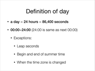Definition of day
• a day = 24 hours = 86,400 seconds
• 00:00~24:00 (24:00 is same as next 00:00)
• Exceptions:
• Leap seconds
• Begin and end of summer time
• When the time zone is changed
 