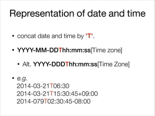Representation of date and time
• concat date and time by 'T'.
• YYYY-MM-DDThh:mm:ss[Time zone]
• Alt. YYYY-DDDThh:mm:ss[Time Zone]
• e.g.
2014-03-21T06:30
2014-03-21T15:30:45+09:00
2014-079T02:30:45-08:00
 