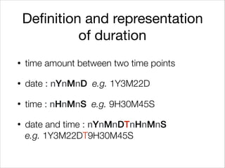 Definition and representation
of duration
• time amount between two time points
• date : nYnMnD e.g. 1Y3M22D
• time : nHnMnS e.g. 9H30M45S
• date and time : nYnMnDTnHnMnS 
e.g. 1Y3M22DT9H30M45S
 