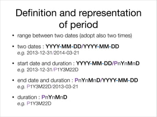 Definition and representation
of period
• range between two dates (adopt also two times)
• two dates : YYYY-MM-DD/YYYY-MM-DD 
e.g. 2013-12-31/2014-03-21
• start date and duration : YYYY-MM-DD/PnYnMnD 
e.g. 2013-12-31/P1Y3M22D
• end date and duration : PnYnMnD/YYYY-MM-DD 
e.g. P1Y3M22D/2013-03-21
• duration : PnYnMnD 
e.g. P1Y3M22D
 